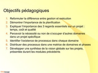 Objectifs pédagogiques Reformuler la différence entre gestion et exécution Démontrer l’importance de la planification Expliquer l’importance des 3 regards essentiels sur un projet : temps, coût et qualité Percevoir la nécessité ou non de s’occuper d’autres domaines dans un projet spécifique Identifier l’existence de processus dans chaque domaine Distribuer des processus dans une matrice de domaines et phases Développer une synthèse de la vision globale sur les projets, présentée durant les modules précédents 