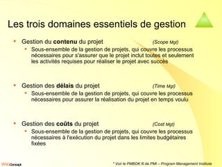 Les trois domaines essentiels de gestion Gestion du  contenu  du projet  (Scope  Mgt )   Sous-ensemble de la gestion de projets, qui couvre les processus nécessaires pour s'assurer que le projet inclut toutes et seulement les activités requises pour réaliser le projet avec succès Gestion des  délais  du projet  (Time  Mgt )   Sous-ensemble de la gestion de projets, qui couvre les processus nécessaires pour assurer la réalisation du projet en temps voulu  Gestion des  coûts  du projet  (Cost  Mgt )   Sous-ensemble de la gestion de projets, qui couvre les processus nécessaires à l'exécution du projet dans les limites budgétaires fixées  * Voir le PMBOK ® de PMI – Program Management Institute 