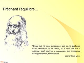 Prêchant l’équilibre... “ Ceux qui ne sont amoureux que de la pratique, sans s’occuper de la téorie, ou à vrai dire de la science, sont comme le navigateur qui embarque sans gouvernail, ni boussole” Leonardo da Vinci   
