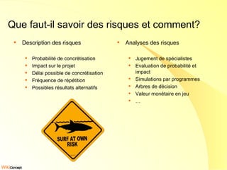 Que faut-il savoir des risques et comment? Description des risques Probabilité de concrétisation Impact sur le projet Délai possible de concrétisation Fréquence de répétition Possibles résultats alternatifs Analyses des risques Jugement de spécialistes Evaluation de probabilité et impact Simulations par programmes Arbres de décision Valeur monétaire en jeu … 