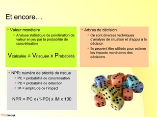 Et encore… Valeur monétaire Analyse statistique de pondération de valeur en jeu par la probabilité de concrétisation V calculée  =  V risquée  x  P robabilité Arbres de décision Ce sont diverses techniques d’analyse de situation et d’appui à la décision Ils peuvent être utilisés pour estimer les impacts monétaires des décisions NPR: numéro de priorité de risque PC = probabilité de concrétisation PD = probabilité de détection IM = amplitude de l’impact NPR = PC x (1-PD) x IM x 100 