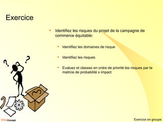 Exercice Identifiez les risques du projet de la campagne de commerce équitable: Identifiez les domaines de risque Identifiez les risques Evaluez et classez en ordre de priorité les risques par la matrice de probabilité x impact Exercice en groupe 
