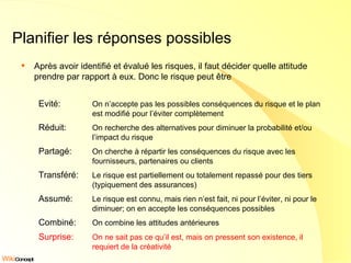 Planifier les réponses possibles Après avoir identifié et évalué les risques, il faut décider quelle attitude prendre par rapport à eux. Donc le risque peut être Evité:   On n’accepte pas les possibles conséquences du risque et le plan est modifié pour l’éviter complètement Réduit: On recherche des alternatives pour diminuer la probabilité et/ou l’impact du risque Partagé: On cherche à répartir les conséquences du risque avec les fournisseurs, partenaires ou clients Transféré: Le risque est partiellement ou totalement repassé pour des tiers (typiquement des assurances) Assumé: Le risque est connu, mais rien n’est fait, ni pour l’éviter, ni pour le diminuer; on en accepte les conséquences possibles Combiné: On combine les attitudes antérieures Surprise: On ne sait pas ce qu’il est, mais on pressent son existence, il requiert de la créativité 