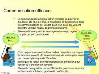Communication efficace La communication efficace est un symbole de pouvoir et d’autorité. De plus en plus, la recherche de l’excellence dans les communications est un défi pour tous ceux qui veulent atteindre un haut niveau de proffessionalisme Elle est efficace quand le message est envoyé, reçu et compris par son destinataire C’est un processus entre deux parties prenantes, qui requer de la bonne volonté, de la motivation et de la discipline aussi bien du recepteur que de l’émetteur Elle requer le retour de l’information à son émetteur, pour vérifier sa transmission correcte Elle est le catalysateur qui accélérera les processus internes, recherche de solutions, gestion de conflits, etc... Bla, bla, bla... Tatati, tatata Bla, bla, bla... 