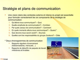 Stratégie et plans de communication Une vision claire des contextes externe et interne du projet est essentielle pour formuler correctement les six composants de la stratégie de communication: Qu’allons-nous communiquer? – Quoi  Quelle amplitude de communication? – Combien Par quels canaux de communication? – Comment En quels moments allons-nous communiquer? – Quand * Que devons-nous savoir avant? – Sources  Quelles sont les responsabilités du groupe d’acteurs? – Cible * Deux chronogrammes de communication Rapports réguliers d’avancement  (hebdomadaires, mensuels…) Rapports de début/fin de paquets de travail, milestones  et livrables 