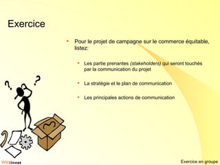 Exercice Pour le projet de campagne sur le commerce équitable, listez: Les partie prenantes  (stakeholders)  qui seront touchés par la communication du projet La stratégie et le plan de communication Les principales actions de communication Exercice en groupe 