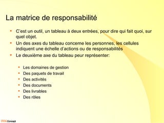La matrice de responsabilité C’est un outil, un tableau à deux entrées, pour dire qui fait quoi, sur quel objet. Un des axes du tableau concerne les personnes, les cellules indiquent une échelle d’actions ou de responsabilités Le deuxième axe du tableau peur représenter: Les domaines de gestion Des paquets de travail Des activités Des documents Des livrables Des rôles 