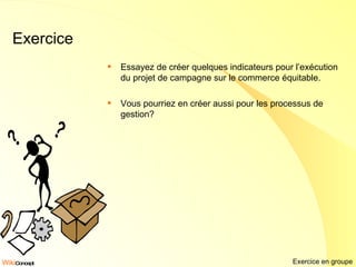 Exercice Essayez de créer quelques indicateurs pour l’exécution du projet de campagne sur le commerce équitable. Vous pourriez en créer aussi pour les processus de gestion? Exercice en groupe 