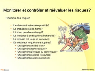 Monitorer et contrôler et réévaluer les risques? Révision des risques L’événement est encore possible? La probabilité est la même? L’impact possible a changé? La tolérance à ce risque est inchangée? La réponse est toujours la même? De nouveaux risques sont apparus? Changements chez le client? Changements technologiques? Changements politiques ou économiques? Changements dans les ressources? Changements dans l’organisation? Brainstorming  