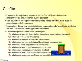 Conflits Le gérant de projets est un gérant de conflits, qu’il soient de nature relationnelle ou proviennent d’autres sources! Non seulement il doit posséder la capacité de les affronter mais aussi la connaissance de leur causes Les projets, de par leur caractéristiques temporelles et d’incertitude sont des terrains propices au développement de conflits. Les conflits peuvent avoir diverses origines: En relation aux objectifs (flous, irréels, intangibles, incompatibles entre eux) En relation à l’échéancier (trop serré) En relation aux priorités (subjectives, personnelles) En relation aux opinions techniques (domaines de connaissance) En relation au coûts (dépassements, restrictions) En relation aux ressources (promesses non tenues) En relation aux processus administratifs (inerties) En relation aux ressources humaines (compétences) En relation aux personnes (conflits de personnalité)… 