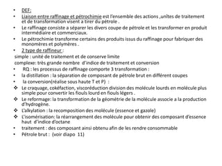 • DEF:
• Liaison entre raffinage et pétrochimie est l’ensemble des actions ,unîtes de traitement
et de transformation visent a tirer du pétrole .
• Le raffinage consiste a séparer les divers coupe de pétrole et les transformer en produit
intermédiaire et commerciaux.
• Le pétrochimie transforme certains des produits issus du raffinage pour fabriquer des
monomères et polymères .
• 2 type de raffineur :
simple : unité de traitement et de conserve limite
complexe: très grande nombre d’indice de traitement et conversion
• RQ : les processus de raffinage comporte 3 transformation :
• la distillation : la séparation de composant de pétrole brut en différent coupes
• la conversion(réalise sous haute T et P) :
 Le craquage, cokéfaction, viscoréduction division des molécule lourds en molécule plus
simple pour convertir les fiouls lourd en fiouls légers .
 Le reformage: la transformation de la géométrie de la molécule associe a la production
d’hydrogène.
 L’alkylation : la recomposition des molécule (essence et gazole)
 L’isomérisation: la réarrangement des molécule pour obtenir des composant d’essence
haut d’indice d’octane
• traitement : des composant ainsi obtenu afin de les rendre consommable
• Pétrole brut : (voir diapo 11)
 