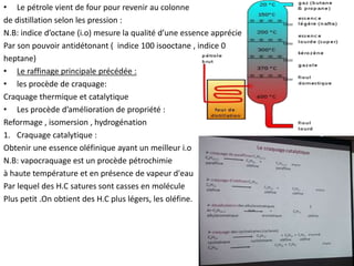 • Le pétrole vient de four pour revenir au colonne
de distillation selon les pression :
N.B: indice d’octane (i.o) mesure la qualité d’une essence apprécie
Par son pouvoir antidétonant ( indice 100 isooctane , indice 0
heptane)
• Le raffinage principale précédée :
• les procède de craquage:
Craquage thermique et catalytique
• Les procède d’amélioration de propriété :
Reformage , isomersion , hydrogénation
1. Craquage catalytique :
Obtenir une essence oléfinique ayant un meilleur i.o
N.B: vapocraquage est un procède pétrochimie
à haute température et en présence de vapeur d'eau
Par lequel des H.C satures sont casses en molécule
Plus petit .On obtient des H.C plus légers, les oléfine.
 