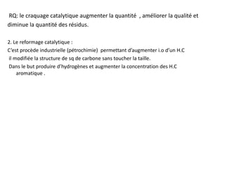 RQ: le craquage catalytique augmenter la quantité , améliorer la qualité et
diminue la quantité des résidus.
2. Le reformage catalytique :
C’est procède industrielle (pétrochimie) permettant d’augmenter i.o d’un H.C
il modifiée la structure de sq de carbone sans toucher la taille.
Dans le but produire d’hydrogènes et augmenter la concentration des H.C
aromatique .
 