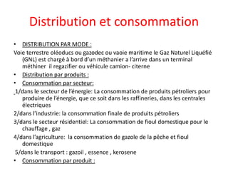 Distribution et consommation
• DISTRIBUTION PAR MODE :
Voie terrestre oléoducs ou gazodec ou vaoie maritime le Gaz Naturel Liquéfié
(GNL) est chargé à bord d’un méthanier a l’arrive dans un terminal
méthiner il regazifier ou véhicule camion- citerne
• Distribution par produits :
• Consommation par secteur:
1/dans le secteur de l’énergie: La consommation de produits pétroliers pour
produire de l’énergie, que ce soit dans les raffineries, dans les centrales
électriques
2/dans l’industrie: la consommation finale de produits pétroliers
3/dans le secteur résidentiel: La consommation de fioul domestique pour le
chauffage , gaz
4/dans l’agriculture: la consommation de gazole de la pêche et fioul
domestique
5/dans le transport : gazoil , essence , kerosene
• Consommation par produit :
 