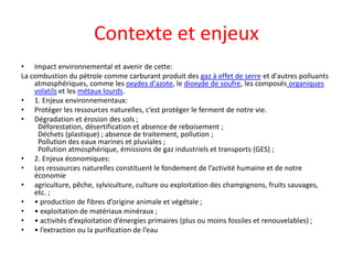 Contexte et enjeux
• Impact environnemental et avenir de cette:
La combustion du pétrole comme carburant produit des gaz à effet de serre et d'autres polluants
atmosphériques, comme les oxydes d'azote, le dioxyde de soufre, les composés organiques
volatils et les métaux lourds.
• 1. Enjeux environnementaux:
• Protéger les ressources naturelles, c’est protéger le ferment de notre vie.
• Dégradation et érosion des sols ;
Déforestation, désertification et absence de reboisement ;
Déchets (plastique) ; absence de traitement, pollution ;
Pollution des eaux marines et pluviales ;
Pollution atmosphérique, émissions de gaz industriels et transports (GES) ;
• 2. Enjeux économiques:
• Les ressources naturelles constituent le fondement de l’activité humaine et de notre
économie
• agriculture, pêche, sylviculture, culture ou exploitation des champignons, fruits sauvages,
etc. ;
• • production de fibres d’origine animale et végétale ;
• • exploitation de matériaux minéraux ;
• • activités d’exploitation d’énergies primaires (plus ou moins fossiles et renouvelables) ;
• • l’extraction ou la purification de l’eau
 