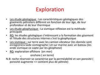 Exploration
• Les étude géologique : Les caractéristiques géologiques des
gisements pétroliers diffèrent en fonction de leur âge, de leur
profondeur et de leur thermique
• Les étude géophysique : La sismique réflexion est la méthode
principale
• RQ: les études géologique s’intéressant a la formation des gisement
et l’étude des structures internes c’est la géophysique
• Les sismique : sur terre avec les camion vibrateur (les donnée sont
enregistrera laide sismographe ) et sur marine avec un bateau (les
onde sismique ce capte par les géophone)
• RQ: exploration offshore (en mer)
,, onshore ( en terre)
N.B: roche réservoir se caractérise par la perméabilité et son porosité (
porosité augmente => contient plus de pétrole)
 