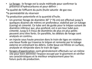 • Le forage : le forage est la seule méthode pour confirmer la
présence d’hydrocarbures et pour définir :
*la qualité de l’effluent du puits (huile saturée de gaz eau
*la perméabilité du réservoir
*la production potentielle et la quantité d’huile.
• Un premier forage de diamètre 30" (~76 cm) est effectué jusqu'à
quelques dizaines de mètres en profondeur, stabilisé par un tubage
(casing) et cimenté. Ce tube sert de guide pour le trépan suivant de
diamètre inférieur qui, plus profond, est à son tour tubé puis
cimenté. Jusqu'à 5 trous de diamètres de plus en plus petits
peuvent ainsi être forés. En parallèle, les déblais de forage sont
analysés en continu.
• on injecte sous haute pression dans le train de tiges en rotation
une boue fluide qui traverse le trépan et remonte par le tubage
externe en entraînant les débris. Cette boue est filtrée en surface,
analysée et réinjectée dans le train de tiges
• forages d’appréciation :sont généralement effectués sur un même
site pour bien délimiter l’espace occupé par le gisement et vérifier
ses caractéristiques et le meilleur emplacement pour les
futurs puits de production.
 