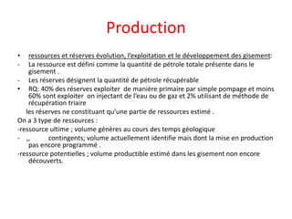Production
• ressources et réserves évolution, l’exploitation et le développement des gisement:
- La ressource est défini comme la quantité de pétrole totale présente dans le
gisement .
- Les réserves désignent la quantité de pétrole récupérable
• RQ: 40% des réserves exploiter de manière primaire par simple pompage et moins
60% sont exploiter on injectant de l’eau ou de gaz et 2% utilisant de méthode de
récupération triaire
les réserves ne constituant qu’une partie de ressources estimé .
On a 3 type de ressources :
-ressource ultime ; volume génères au cours des temps géologique
- ,, contingents; volume actuellement identifie mais dont la mise en production
pas encore programmé .
-ressource potentielles ; volume productible estimé dans les gisement non encore
découverts.
 