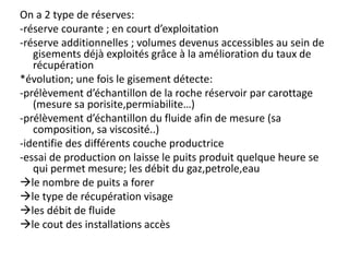 On a 2 type de réserves:
-réserve courante ; en court d’exploitation
-réserve additionnelles ; volumes devenus accessibles au sein de
gisements déjà exploités grâce à la amélioration du taux de
récupération
*évolution; une fois le gisement détecte:
-prélèvement d’échantillon de la roche réservoir par carottage
(mesure sa porisite,permiabilite…)
-prélèvement d’échantillon du fluide afin de mesure (sa
composition, sa viscosité..)
-identifie des différents couche productrice
-essai de production on laisse le puits produit quelque heure se
qui permet mesure; les débit du gaz,petrole,eau
le nombre de puits a forer
le type de récupération visage
les débit de fluide
le cout des installations accès
 