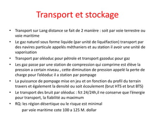 Transport et stockage
• Transport sur Lang distance se fait de 2 manière : soit par voie terrestre ou
voie maritime
• Le gaz naturel sous forme liquide (par unité de liquéfaction) transport par
des navires particule appelés méthaniers et au station il avoir une unité de
vaporisation
• Transport par oléoduc pour pétrole et transport gazoduc pour gaz
• Les gaz passe par une station de compression qui comprime est élève la
pression a certain niveau , cette diminution de pression appelé la perte de
charge pour l’oléoduc il a station par pompage
• La puissance de pompage mise en jeu et on fonction du profil du terrain
travers et également la densité ou soit écoulement (brut HTS et brut BTS)
• Le transport des bruit par oléoduc : fct 24/24h,il ne conserve que l’énergie
pour transport, la fiabilité au maximum
• RQ: les région désertique ou le risque est minimal
par voie maritime cote 100 a 125 M. dollar
 