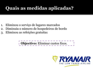 1. Eliminou o serviço de lugares marcados
2. Diminuiu o número de hospedeiros de bordo
3. Eliminou as refeições gratuitas


             Objectivo: Eliminar custos fixos.
 