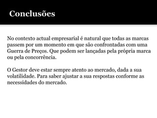 No contexto actual empresarial é natural que todas as marcas
passem por um momento em que são confrontadas com uma
Guerra de Preços. Que podem ser lançadas pela própria marca
ou pela concorrência.

O Gestor deve estar sempre atento ao mercado, dada a sua
volatilidade. Para saber ajustar a sua respostas conforme as
necessidades do mercado.
 