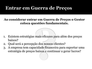 Ao considerar entrar em Guerra de Preços o Gestor
         coloca questões fundamentais.



1. Existem estratégias mais eficazes para além dos preços
   baixos?
2. Qual será a percepção dos nossos clientes?
3. A empresa tem capacidade financeira para suportar uma
   estratégia de preços baixos e continuar a gerar lucros?
 