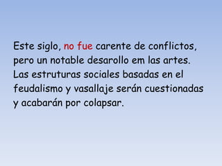 Este siglo, no fue carente de conflictos,
pero un notable desarollo em las artes.
Las estruturas sociales basadas en el
feudalismo y vasallaje serán cuestionadas
y acabarán por colapsar.
 