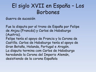 El siglo XVII en España – Los
              Borbones
Guerra de sucesión

Fue la disputa por el trono de España por Felipe
de Anjou (Francés) y Carlos de Habsburgo
(Austria).
Felipe tenía el apoyo de Francia y la Corona de
Castilla. Carlos de Habsburgo tenía el apoyo de
Gran Betaña, Holanda, Portugal e Aragón.
La disputa termina com Carlos de Habsburgo
heredando la Corona del Imperio Alemán,
desistiendo de la corona Española
 
