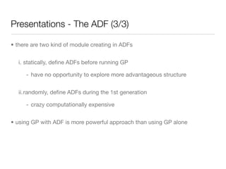 Presentations - The ADF (3/3)

• there are two kind of module creating in ADFs


  i. statically, deﬁne ADFs before running GP

     - have no opportunity to explore more advantageous structure


  ii.randomly, deﬁne ADFs during the 1st generation

     - crazy computationally expensive


• using GP with ADF is more powerful approach than using GP alone
 