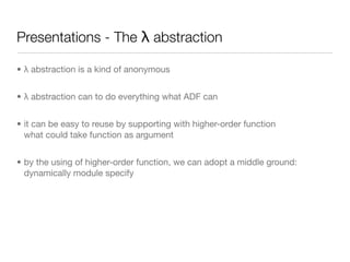 Presentations - The λ abstraction

• λ abstraction is a kind of anonymous


• λ abstraction can to do everything what ADF can


• it can be easy to reuse by supporting with higher-order function
  what could take function as argument


• by the using of higher-order function, we can adopt a middle ground:
  dynamically module specify
 