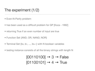 The experiment (1/2)

• Even-N-Parity problem

• has been used as a difﬁcult problem for GP [Koza - 1992]

• returning True if an even number of input are true

• Function Set {AND, OR, NAND, NOR}

• Terminal Set {b0, b1, ..., bN-1} with N boolean variables

• testing instance consists of all the binary strings with length N


                     [00110100] → 3 → False
                     [01100101] → 4 → True
 