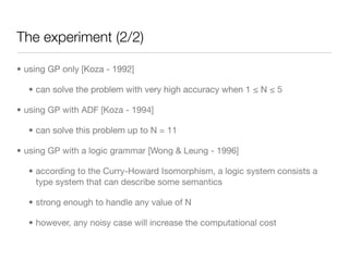 The experiment (2/2)

• using GP only [Koza - 1992]

  • can solve the problem with very high accuracy when 1 ≤ N ≤ 5

• using GP with ADF [Koza - 1994]

  • can solve this problem up to N = 11

• using GP with a logic grammar [Wong & Leung - 1996]

  • according to the Curry-Howard Isomorphism, a logic system consists a
    type system that can describe some semantics

  • strong enough to handle any value of N

  • however, any noisy case will increase the computational cost
 