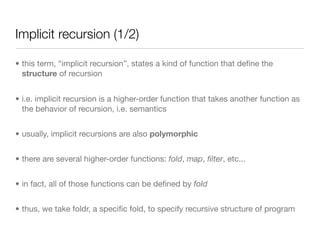 Implicit recursion (1/2)

• this term, “implicit recursion”, states a kind of function that deﬁne the
  structure of recursion


• i.e. implicit recursion is a higher-order function that takes another function as
  the behavior of recursion, i.e. semantics


• usually, implicit recursions are also polymorphic


• there are several higher-order functions: fold, map, ﬁlter, etc...


• in fact, all of those functions can be deﬁned by fold


• thus, we take foldr, a speciﬁc fold, to specify recursive structure of program
 