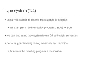 Type system (1/4)

• using type system to reserve the structure of program


  • for example: in even-n-parity, program :: [Bool] → Bool


• we can also using type system to run GP with slight semantics


• perform type checking during crossover and mutation


  • to ensure the resulting program is reasonable
 