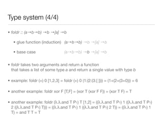 Type system (4/4)

• foldr :: (a→b→b) →b →[a] →b

   • glue function (induction) (a→b→b) →b →[a] →b

   • base case                    (a→b→b) →b →[a] →b


• foldr takes two arguments and return a function
  that takes a list of some type a and return a single value with type b

• example: foldr (+) 0 [1,2,3] = foldr (+) 0 (1:(2:(3:[ ]))) = (1+(2+(3+0))) = 6

• another example: foldr xor F [T,F] = (xor T (xor F F)) = (xor T F) = T

• another example: foldr (λ.λ.and T P1) T [1,2] = ((λ.λ.and T P1) 1 ((λ.λ.and T P1)
  2 ((λ.λ.and T P1) T))) = ((λ.λ.and T P1) 1 ((λ.λ.and T P1) 2 T)) = ((λ.λ.and T P1) 1
  T) = and T T = T
 