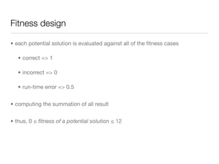 Fitness design

• each potential solution is evaluated against all of the ﬁtness cases

   • correct => 1

   • incorrect => 0

   • run-time error => 0.5


• computing the summation of all result


• thus, 0 ≤ ﬁtness of a potential solution ≤ 12
 