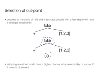 Selection of cut-point

• because of the using of fold and λ abstract, a node with a less depth will have
  a stronger description:
                                   foldr
                         +                       [1,2,3]
                                   foldr

                         +                       [1,2,3]
                                     0
• adopting a method: node have a higher chance to be selected by crossover if
  it is more close root
 