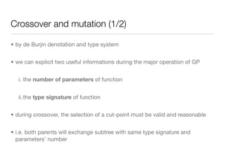 Crossover and mutation (1/2)

• by de Burjin denotation and type system


• we can explicit two useful informations during the major operation of GP


   i. the number of parameters of function


   ii.the type signature of function


• during crossover, the selection of a cut-point must be valid and reasonable


• i.e. both parents will exchange subtree with same type signature and
  parameters’ number
 