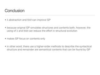 Conclusion

• λ abstraction and fold can improve GP


• because original GP simulates structures and contents both, however, the
  using of λ and fold can reduce the effort in structural evolution


• makes GP focus on contents only


• in other word, there use a higher-order methods to describe the syntactical
  structure and remainder are semantical contents that can be found by GP
 