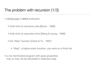 The problem with recursion (1/3)

• inﬁnite loop in strict evaluation


   • ﬁnite limit on recursive calls [Brave - 1996]


   • ﬁnite limit on execution time [Wong & Leung - 1996]


   • the “Map” function [Clack & Yu - 1997]


      • “Map”, a higher-order function, can work on a ﬁnite list


• a non-terminated program with good properties
  may or may not be discarded in selection step
 
