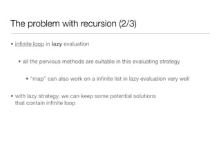 The problem with recursion (2/3)

• inﬁnite loop in lazy evaluation


   • all the pervious methods are suitable in this evaluating strategy


      • “map” can also work on a inﬁnite list in lazy evaluation very well


• with lazy strategy, we can keep some potential solutions
  that contain inﬁnite loop
 
