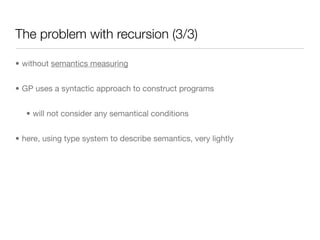 The problem with recursion (3/3)

• without semantics measuring


• GP uses a syntactic approach to construct programs


   • will not consider any semantical conditions


• here, using type system to describe semantics, very lightly
 
