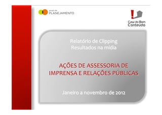 !




           Relatório	
  de	
  Clipping	
  
           Resultados	
  na	
  mídia	
  
                         	
  
                         	
  
   AÇÕES	
  DE	
  ASSESSORIA	
  DE	
  
IMPRENSA	
  E	
  RELAÇÕES	
  PÚBLICAS	
  
                          	
  
                          	
  
                          	
  
      Janeiro	
  a	
  novembro	
  de	
  2012	
  
 