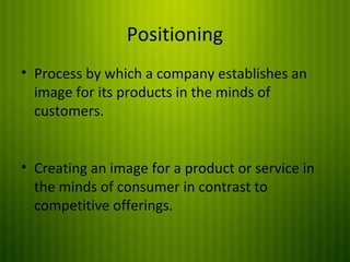 Positioning
• Process by which a company establishes an
image for its products in the minds of
customers.
• Creating an image for a product or service in
the minds of consumer in contrast to
competitive offerings.