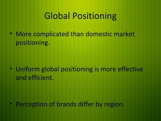 Global Positioning
• More complicated than domestic market
positioning.
• Uniform global positioning is more effective
and efficient.
• Perception of brands differ by region.