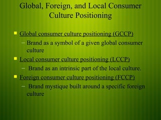 Global, Foreign, and Local Consumer
Culture Positioning
Global consumer culture positioning (GCCP)
– Brand as a symbol of a given global consumer
culture
Local consumer culture positioning (LCCP)
– Brand as an intrinsic part of the local culture.
Foreign consumer culture positioning (FCCP)
– Brand mystique built around a specific foreign
culture