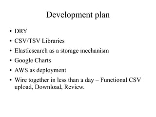 Development plan
●

DRY

●

CSV/TSV Libraries

●

Elasticsearch as a storage mechanism

●

Google Charts

●

AWS as deployment

●

Wire together in less than a day – Functional CSV
upload, Download, Review.

 