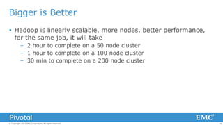 Bigger is Better
 Hadoop is linearly scalable, more nodes, better performance,
for the same job, it will take
– 2 hour to complete on a 50 node cluster
– 1 hour to complete on a 100 node cluster
– 30 min to complete on a 200 node cluster

© Copyright 2013 EMC Corporation. All rights reserved.

16

 