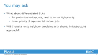 You may ask


What about differentiated SLAs
–
–



For production Hadoop jobs, need to ensure high priority
Lower priority of experimental Hadoop jobs.

Will I have a noisy neighbor problems with shared infrastructure
approach?

© Copyright 2013 EMC Corporation. All rights reserved.

17

 